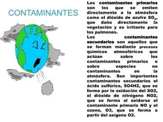 CONTAMINANTES
Los contaminantes primarios
son los que se emiten
directamente a la atmósfera
como el dióxido de azufre SO2,
que daña directamente la
vegetación y es irritante para
los pulmones.
Los contaminantes
secundarios son aquellos que
se forman mediante procesos
químicos atmosféricos que
actúan sobre los
contaminantes primarios o
sobre especies no
contaminantes en la
atmósfera. Son importantes
contaminantes secundarios el
ácido sulfúrico, SO4H2, que se
forma por la oxidación del SO2,
el dióxido de nitrógeno NO2,
que se forma al oxidarse el
contaminante primario NO y el
ozono, O3, que se forma a
partir del oxígeno O2.
 