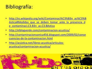 Bibliografía:
• http://es.wikipedia.org/wiki/Contaminaci%C3%B3n_ac%C3%B
Astica#Medidas_que_se_deben_tomar_ante_la_presencia_d
e_contaminaci.C3.B3n_ac.C3.BAstica
• http://elblogverde.com/contaminacion-acustica/
• http://contaminacionsonica456.blogspot.com/2009/02/conse
cuencias-de-la-contaminacion.html
• http://acústica.net/libros-acustica/articulos-
acustica/contaminacion-acustica/
 