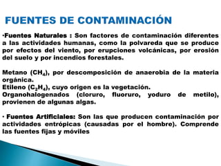 •Fuentes Naturales : Son factores de contaminación diferentes
a las actividades humanas, como la polvareda que se produce
por efectos del viento, por erupciones volcánicas, por erosión
del suelo y por incendios forestales.
Metano (CH4), por descomposición de anaerobia de la materia
orgánica.
Etileno (C2H4), cuyo origen es la vegetación.
Organohalogenados (cloruro, fluoruro, yoduro de metilo),
provienen de algunas algas.
• Fuentes Artificiales: Son las que producen contaminación por
actividades entrópicas (causadas por el hombre). Comprende
las fuentes fijas y móviles
 
