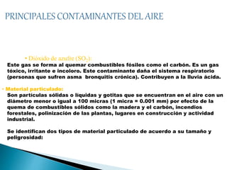 • Dióxido de azufre (SO2):
Este gas se forma al quemar combustibles fósiles como el carbón. Es un gas
tóxico, irritante e incoloro. Este contaminante daña el sistema respiratorio
(personas que sufren asma bronquitis crónica). Contribuyen a la lluvia ácida.
• Material particulado:
Son partículas sólidas o líquidas y gotitas que se encuentran en el aire con un
diámetro menor o igual a 100 micras (1 micra = 0.001 mm) por efecto de la
quema de combustibles sólidos como la madera y el carbón, incendios
forestales, polinización de las plantas, lugares en construcción y actividad
industrial.
Se identifican dos tipos de material particulado de acuerdo a su tamaño y
peligrosidad:
 