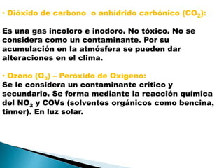 • Dióxido de carbono o anhídrido carbónico (CO2):
Es una gas incoloro e inodoro. No tóxico. No se
considera como un contaminante. Por su
acumulación en la atmósfera se pueden dar
alteraciones en el clima.
• Ozono (O3) – Peróxido de Oxígeno:
Se le considera un contaminante crítico y
secundario. Se forma mediante la reacción química
del NO2 y COVs (solventes orgánicos como bencina,
tinner). En luz solar.
 