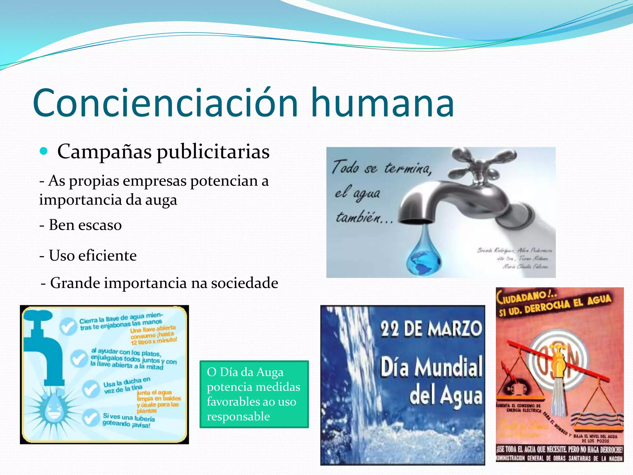 Concienciación humana
 Campañas publicitarias
- As propias empresas potencian a
importancia da auga
- Ben escaso
- Uso eficiente
- Grande importancia na sociedade




                        O Día da Auga
                        potencia medidas
                        favorables ao uso
                        responsable
 