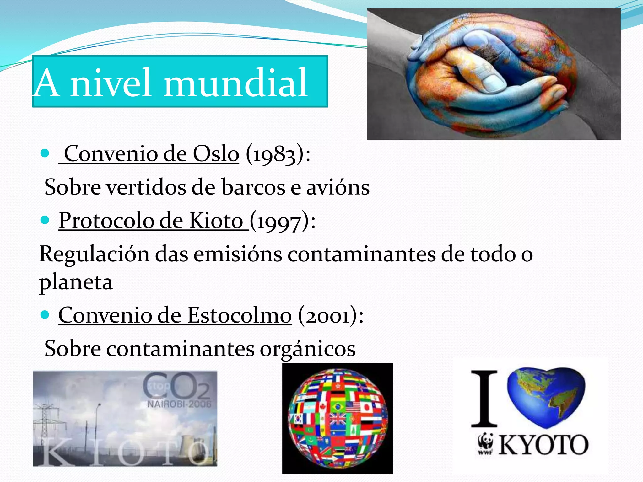 A nivel mundial
 Convenio de Oslo (1983):
Sobre vertidos de barcos e avións
 Protocolo de Kioto (1997):
Regulación das emisións contaminantes de todo o
planeta
 Convenio de Estocolmo (2001):
Sobre contaminantes orgánicos
 