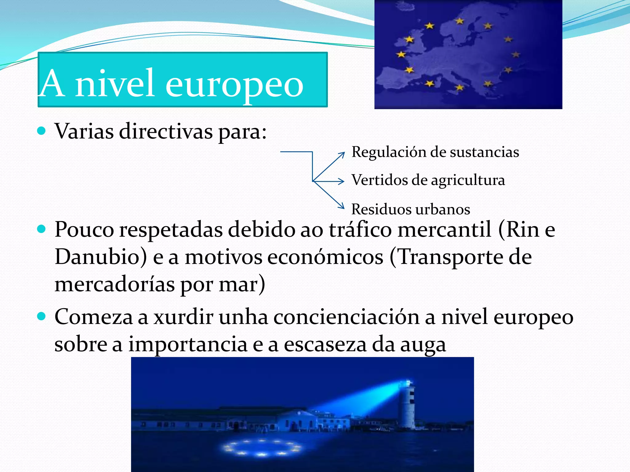 A nivel europeo
 Varias directivas para:
                                Regulación de sustancias
                                Vertidos de agricultura
                                Residuos urbanos
 Pouco respetadas debido ao tráfico mercantil (Rin e
  Danubio) e a motivos económicos (Transporte de
  mercadorías por mar)
 Comeza a xurdir unha concienciación a nivel europeo
  sobre a importancia e a escaseza da auga
 