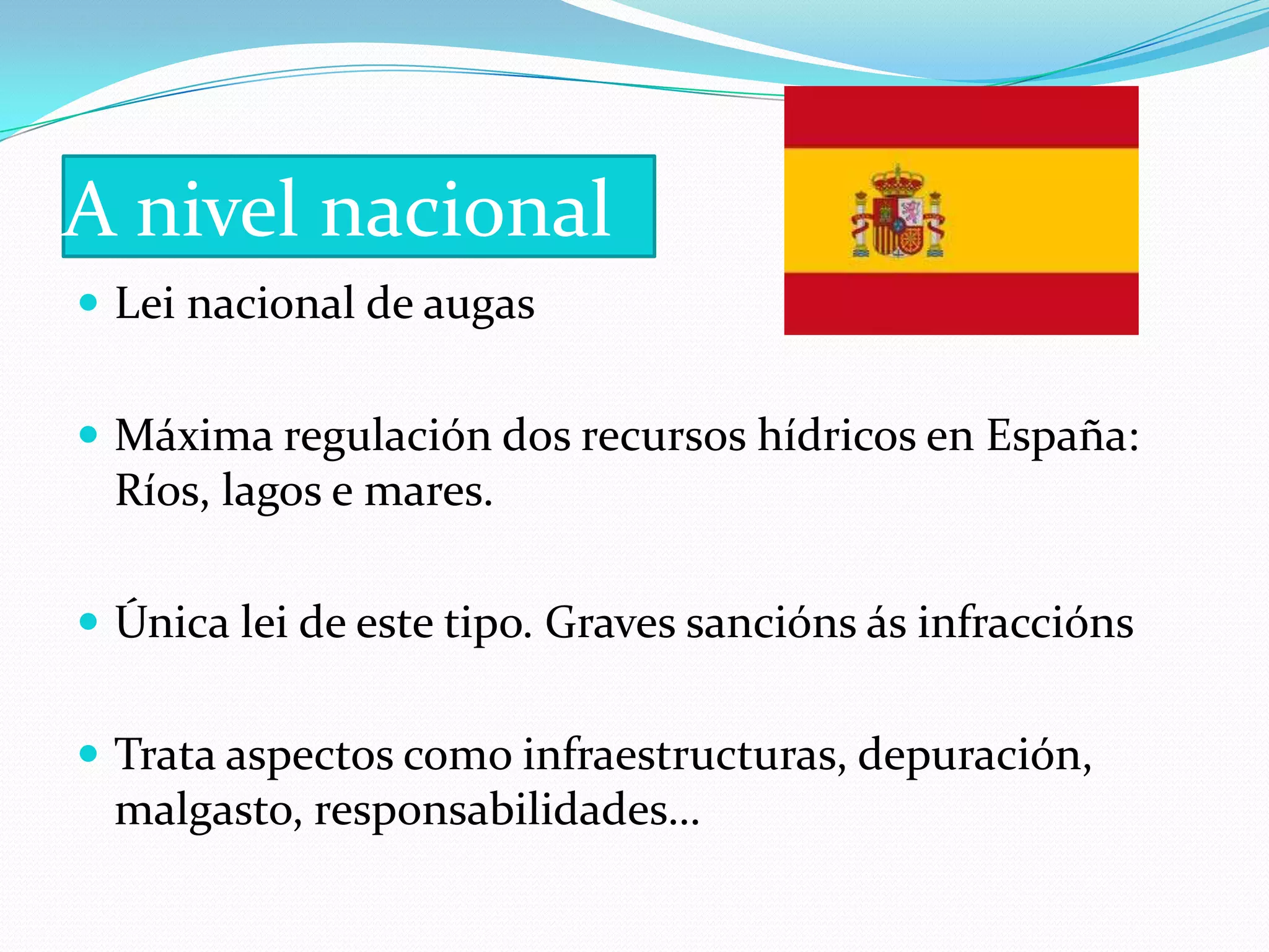 A nivel nacional
 Lei nacional de augas


 Máxima regulación dos recursos hídricos en España:
  Ríos, lagos e mares.

 Única lei de este tipo. Graves sancións ás infraccións


 Trata aspectos como infraestructuras, depuración,
  malgasto, responsabilidades…
 