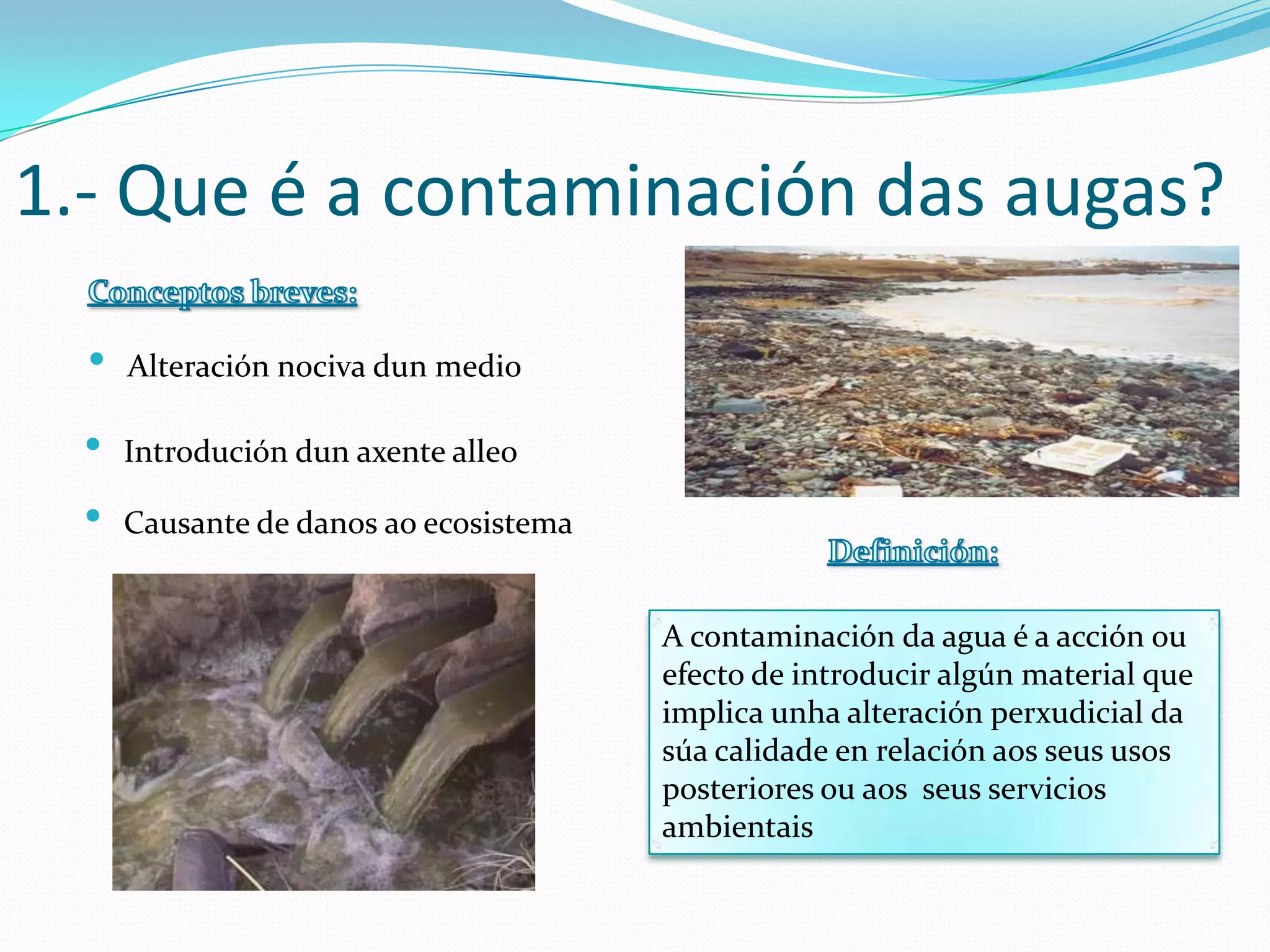 1.- Que é a contaminación das augas?

  •   Alteración nociva dun medio

  •   Introdución dun axente alleo

  •   Causante de danos ao ecosistema


                                        A contaminación da agua é a acción ou
                                        efecto de introducir algún material que
                                        implica unha alteración perxudicial da
                                        súa calidade en relación aos seus usos
                                        posteriores ou aos seus servicios
                                        ambientais
 