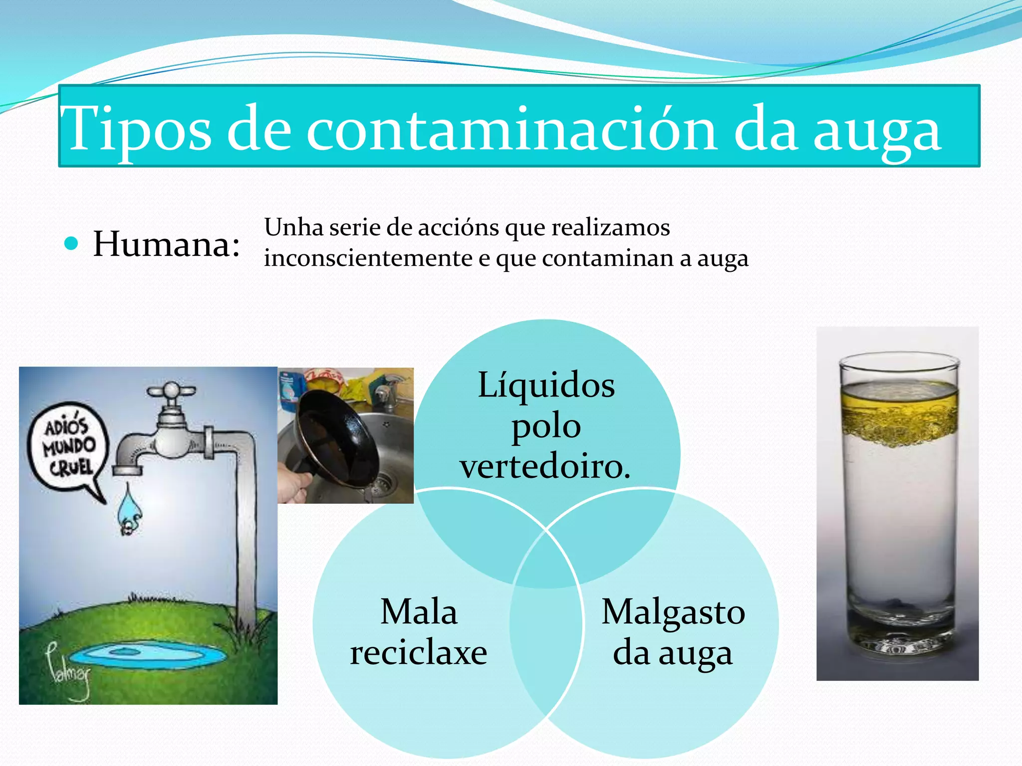 Tipos de contaminación da auga
            Unha serie de accións que realizamos
 Humana:   inconscientemente e que contaminan a auga




                             Líquidos
                               polo
                            vertedoiro.


                     Mala               Malgasto
                   reciclaxe            da auga
 