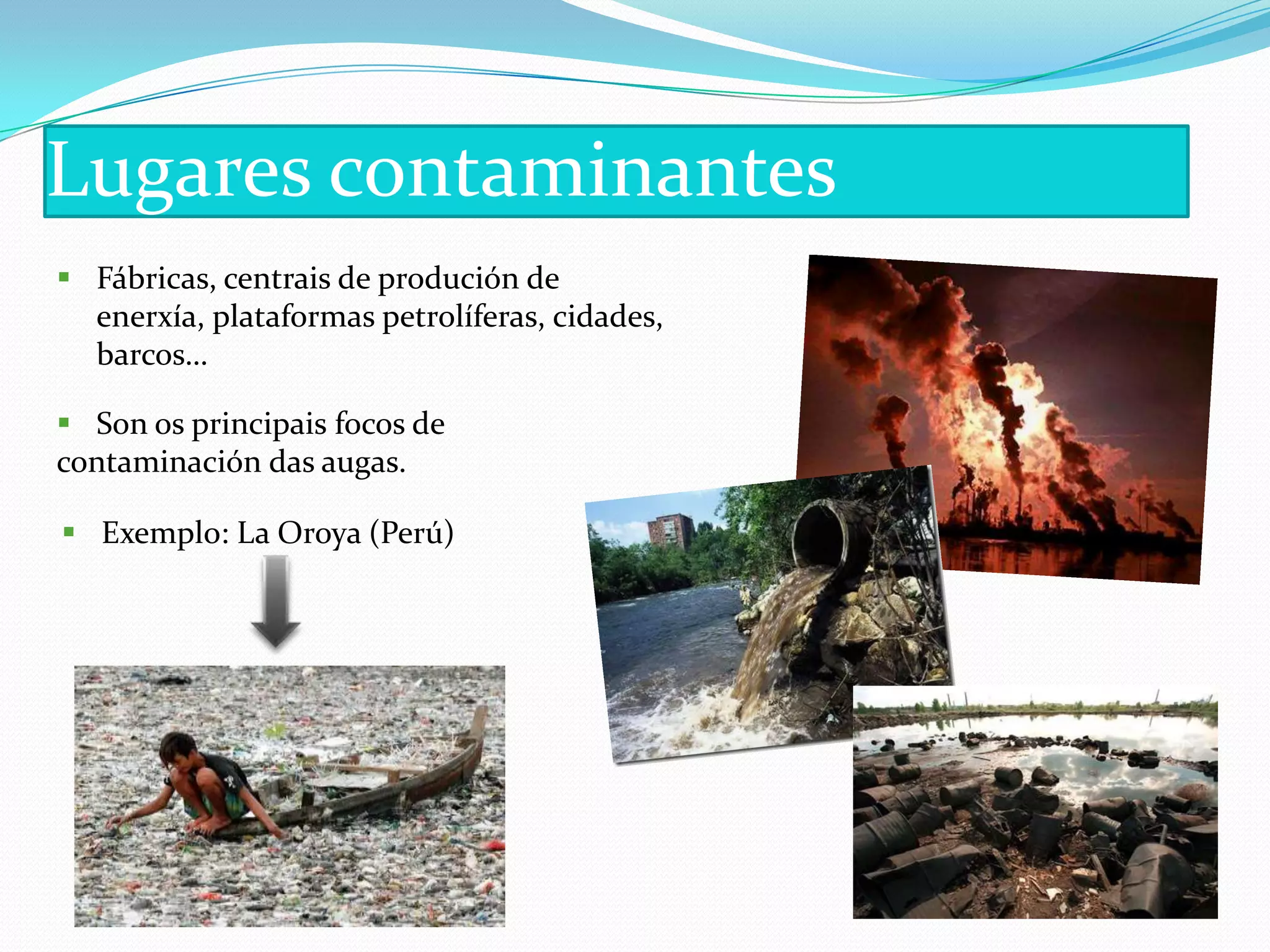 Lugares contaminantes
 Fábricas, centrais de produción de
  enerxía, plataformas petrolíferas, cidades,
  barcos…

 Son os principais focos de
contaminación das augas.

 Exemplo: La Oroya (Perú)
 