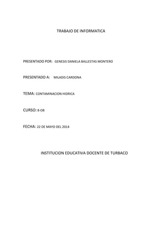 TRABAJO DE INFORMATICA
PRESENTADO POR: GENESIS DANIELA BALLESTAS MONTERO
PRESENTADO A: MILADIS CARDONA
TEMA: CONTAMINACION HIDRICA
CURSO: 8-O8
FECHA: 22 DE MAYO DEL 2014
INSTITUCION EDUCATIVA DOCENTE DE TURBACO
 