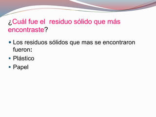¿Cuál fue el residuo sólido que más
encontraste?
 Los residuos sólidos que mas se encontraron
fueron:
 Plástico
 Papel
 