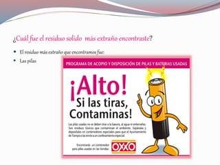 ¿Cuál fue el residuo solido más extraño encontraste?
 El residuo más extraño que encontramos fue:
 Las pilas
 