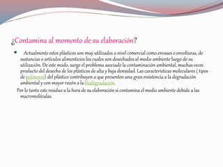 ¿Contamina al momento de su elaboración?
 Actualmente estos plásticos son muy utilizados a nivel comercial como envases o envolturas, de
sustancias o artículos alimenticios los cuales son desechados al medio ambiente luego de su
utilización. De este modo, surge el problema asociado la contaminación ambiental, muchas veces
producto del desecho de los plásticos de alta y baja densidad. Las características moleculares ( tipos
de polímeros) del plástico contribuyen a que presenten una gran resistencia a la degradación
ambiental y con mayor razón a la biodegradación.
Por lo tanto este residuo a la hora de su elaboración si contamina el medio ambiente debido a las
macromoléculas.
 