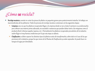 ¿Cómo se recicla?
 Reciclaje mecánico:consiste en cortar las piezas de plástico en pequeños granos para posteriormente tratarlos. Se trabaja con
macromoléculas de los polímeros. Todos los procesos de reciclaje mecánico comienzan con las siguientes etapas:
 Limpieza: una vez que los plásticos recuperados llegan a la empresa donde se van a tratar lo primero es acondicionarlos
para obtener una materia prima adecuada, sin suciedad o sustancias que puedan dañar tanto a las máquinas como al
producto final ( eliminar papeles, tapones, etc..). Normalmente los plásticos recuperados procedentes de la industria
suelen llegar en muy buenas condiciones por lo que esta etapa se saltaría.
 Clasificación: se deben separar los distintos tipos de plásticos antes de transformarlos, sobre todo en el caso de los que
provienen de la industria, porque los que vienen de la Plantas de Clasificación ya están separados. Se puede hacer en
tanques de agua por densidades.
 