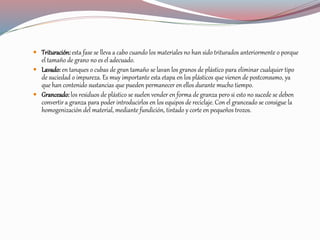  Trituración:esta fase se lleva a cabo cuando los materiales no han sido triturados anteriormente o porque
el tamaño de grano no es el adecuado.
 Lavado: en tanques o cubas de gran tamaño se lavan los granos de plástico para eliminar cualquier tipo
de suciedad o impureza. Es muy importante esta etapa en los plásticos que vienen de postconsumo, ya
que han contenido sustancias que pueden permanecer en ellos durante mucho tiempo.
 Granceado: los residuos de plástico se suelen vender en forma de granza pero si esto no sucede se deben
convertir a granza para poder introducirlos en los equipos de reciclaje. Con el granceado se consigue la
homogenización del material, mediante fundición, tintado y corte en pequeños trozos.
 