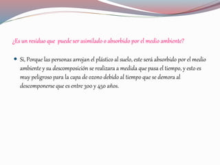 ¿Es un residuo que puede ser asimilado o absorbido por el medio ambiente?
 Si, Porque las personas arrojan el plástico al suelo, este será absorbido por el medio
ambiente y su descomposición se realizara a medida que pasa el tiempo, y esto es
muy peligroso para la capa de ozono debido al tiempo que se demora al
descomponerse que es entre 300 y 450 años.
 