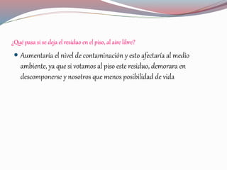 ¿Qué pasa si se deja el residuo en el piso, al aire libre?
 Aumentaría el nivel de contaminación y esto afectaría al medio
ambiente, ya que si votamos al piso este residuo, demorara en
descomponerse y nosotros que menos posibilidad de vida
 