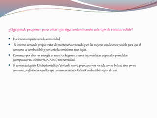 ¿Qué puedo proponer para evitar que siga contaminando este tipo de residuo solido?
 Haciendo campañas con la comunidad
 Si tenemos vehículo propio tratar de mantenerlo entonado y en las mejores condiciones posible para que el
consumo de combustible y por tanto las emisiones sean bajas.
 Comenzar por ahorrar energía en nuestros hogares, a veces dejamos luces o aparatos prendidos
(computadoras, televisores, A/A, etc.) sin necesidad.
 Si vamos a adquirir Electrodomésticos/Vehiculo nuevo, preocuparnos no solo por su belleza sino por su
consumo, prefiriendo aquellos que consuman menos Vatios/Combustible según el caso.
 