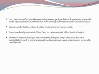  Hacer un uso racional del agua. Generalmente hay personas que dejan el chorro de agua abierto al lavarse los
dientes o para enjabonarse, cuando muy bien puede cerrarse y ahorrarse unos cuantos litros de vital liquido.
 Caminar o Andar Bicicleta, en lugar de utilizar el automóvil siempre que sea posible.
 Promocionar Reciclaje de Aluminio, Vidrio, Papel, etc. en tu comunidad, edificio, familia, trabajo, etc.
 Enterarte de las nuevas tecnologías en biocombustibles, hidrogeno, energía solar, eólica, etc. y ver su
aplicabilidad y forma de promocionarlas en detrimento de fuentes de energía contaminantes y no renovables
como el petróleo.
 