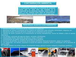 La contaminación ambiental es la presencia de sustancias
nocivas para los seres vivos que irrumpen en la
composición de los elementos naturales, como el agua, el
suelo y el aire. Tenemos varias clases de contaminación:
atmosférica, hídrica, del suelo, sonora, visual, entre otras.
CONTAMINACIÓN AMBIENTAL
1.- Dióxido de Carbono: proveniente de las industrias y la calefacción.
2.- Monóxido de carbono: proveniente de los motores de combustión como vehículos, motocicletas, máquinas, etc.
3.- Dióxido de azufre: proviene del humo emitido por la combustión de los aviones.
4.- Dióxido de azufre: proviene de la contaminación de fuentes hidroeléctricas. Corroe los árboles y ataca el aparato
respiratorio.
5.- Los fosfatos: provienen del agua de cloacas, aerosoles y fertilizantes.
6.- Combustibles fósiles: fabricación de pinturas, minas y refinación.
7.- Contaminación por plomo: proviene del octanaje de las gasolinas
8.- Extracción de petróleo: los accidentes de los buques petroleros, destruyen el plancton, playas y la vegetación.
9.- Los plaguicidas: son tóxicos, ocasionan la muerte de especies, producen cáncer y contribuyen con la aparición de
nuevas plagas.
10.- Energía atómica: las armas y buques de propulsión nuclear generan tumores malignos y mutaciones genéticas.
PRINCIPALES AGENTES CONTAMINANTES
 