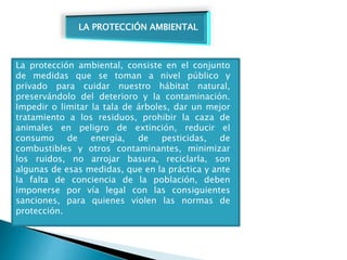 La protección ambiental, consiste en el conjunto
de medidas que se toman a nivel público y
privado para cuidar nuestro hábitat natural,
preservándolo del deterioro y la contaminación.
Impedir o limitar la tala de árboles, dar un mejor
tratamiento a los residuos, prohibir la caza de
animales en peligro de extinción, reducir el
consumo de energía, de pesticidas, de
combustibles y otros contaminantes, minimizar
los ruidos, no arrojar basura, reciclarla, son
algunas de esas medidas, que en la práctica y ante
la falta de conciencia de la población, deben
imponerse por vía legal con las consiguientes
sanciones, para quienes violen las normas de
protección.
LA PROTECCIÓN AMBIENTAL
 