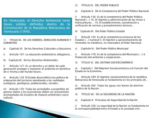 En Venezuela, el Derecho Ambiental tiene
bases sólidas definidas dentro de la
Constitución de la República Bolivariana de
Venezuela (1999),
1) TITULO III. DE LOS DEBERES, DERECHOS HUMANOS Y
GARANTÍAS
a) Capítulo VI. De los Derechos Culturales y Educativos
i) Artículo 107: La educación ambiental es obligatoria…
b) Capítulo IX. De los Derechos Ambientales
i) Artículo 127: Es un derecho y un deber de cada
generación proteger y mantener el ambiente en beneficio
de sí misma y del mundo futuro…
ii) Artículo 128: El Estado desarrollará una política de
ordenación del territorio atendiendo a las realidades
ecológicas, geológicas, poblacionales, sociales…
iii) Artículo 129: Todas las actividades susceptibles de
generar daños a los ecosistemas deben ser previamente
acompañadas de estudios de impacto ambiental y socio
cultural…
2) TITULO IV. DEL PODER PUBLICO
a) Capítulo II. De la Competencia del Poder Público Nacional
i) Artículo 156: Es de la competencia del Poder Público
Nacional (…) 16. El régimen y administración de las minas e
hidrocarburos… 19. El establecimiento, coordinación y
unificación de normas y procedimientos técnicos…
b) Capítulo III. Del Poder Público Estadal
i) Artículo 164: Es de la competencia exclusiva de los
Estados (…) numeral 5. El régimen y aprovechamiento de
minerales no metálicos, no reservados al Poder Nacional…
c) Capítulo IV. Del Poder Público Municipal
i) Artículo 178: Es de la competencia del Municipio (…) 4.
Protección del ambiente y cooperación…
3) TITULO VI. DEL SISTEMA SOCIOECONÓMICO
a) Capítulo I. Del Régimen Socioeconómico y la Función del
Estado en la Economía.
i) Artículo 299: El régimen socioeconómico de la república
Bolivariana de Venezuela se fundamenta en los principios de…
ii) Artículo 304: Todas las aguas son bienes de dominio
público de la Nación…
4) TITULO VII. DE LA SEGURIDAD DE LA NACIÓN
a) Capítulo II. Principios de Seguridad de la Nación
i) Artículo 326: La seguridad de la Nación se fundamenta en
la corresponsabilidad entre el Estado y la sociedad civil…
 