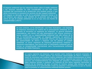 El impacto ambiental que las industrias tienen sobre el medio ambiente
y los recursos naturales ha sido considerable, no tan sólo como
resultado del crecimiento de la producción sino también gracias a que
dicho crecimiento se concentró en sectores de alto impacto ambiental.
Tal impacto es derivado no sólo de la actividad industrial misma y de
los residuos que genera, sino también de la posición que se tenga
acerca de que el cuidado ambiental no es un lujo sino una fuente de
competitividad y ahorro.
un cuarto segmento de empresas, tanto grandes como medianas, en general orientadas al
mercado interno o a bienes básicos, que reconocen oportunidades de ahorro y eficiencia a
través de inversiones que conllevan mejoría ambiental, pero también frecuentemente no tienen
condiciones de acceso a recursos para hacerlo; y un quinto segmento que carece de interés o de
recursos, que fundamentalmente está integrado por pequeñas y microempresas, aunque no
faltan empresas grandes o medianas. Las empresas de este último segmento representan la
mayoría de las empresas del país, al menos en número, aunque cabe destacar que este
comportamiento no es generalizable a todas las pequeñas y microempresas ya que en muchos
casos se presenta un comportamiento ambiental bastante positivo.
En este contexto, se ha identificado -con fines ilustrativos- una tipología
de empresas mexicanas en materia de su preocupación ambiental. En un
extremo se encuentra un segmento de empresas, en general altamente
exportadoras, que tienen una alta preocupación por innovar procesos y
buscar cumplir con su responsabilidad ambiental más allá incluso de lo
que la normatividad les exige; un segundo segmento, en general de
grandes empresas orientadas al mercado interno, que busca aprovechar
las oportunidades de ahorro y negocios que les plantea el cuidado
ambiental; un tercer segmento de empresas generalmente medianas y
altamente exportadoras, que busca tener un desempeño ambiental que no
merme su competitividad internacional, pero frecuentemente enfrentan
problemas de índole financiera;
 