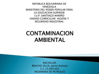 BACHILLER:
BRACHO SILVA, Jaime Antonio
C.I: 25,669,465
INGENIERIA DE PETROLEO
REPUBLICA BOLIVARIANA DE
VENEZUELA
MINISTERIO DEL PODER POPULAR PARA
LA EDUCACION SUPERIOR
I.U.P. SANTIAGO MARIÑO
UNIDAD CURRICULAR: HIGIENE Y
SEGURIDAD INDUSTRIAL
CONTAMINACION
AMBIENTAL
 