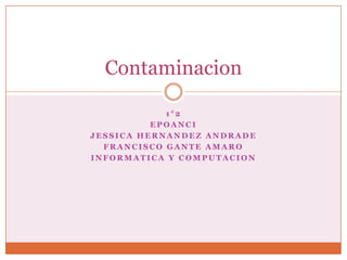 Contaminacion

            1°2
          EPOANCI
JESSICA HERNANDEZ ANDRADE
  FRANCISCO GANTE AMARO
INFORMATICA Y COMPUTACION
 