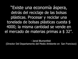 “ Existe una economía áspera,  detrás del reciclaje de las bolsas plásticas. Procesar y reciclar una tonelada de bolsas plásticas cuesta $ 4000; la misma cantidad se vende en el mercado de materias primas a $ 32”.  - Jared Blumenfeld  (Director Del Departamento del Medio Ambiente en  San Francisco) 