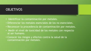 OBJETIVOS 
• Identificar la contaminación por metales. 
• Diferenciar los metales esenciales de los no esenciales. 
• Reconocer la procedencia de contaminación por metales. 
• Medir el nivel de toxicidad de los metales con respecto 
al ser humano. 
• Conocer los riesgos y efectos contra la salud de la 
contaminación por metales. 
 