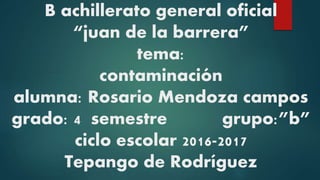 B achillerato general oficial
“juan de la barrera”
tema:
contaminación
alumna: Rosario Mendoza campos
grado: 4 semestre grupo:”b”
ciclo escolar 2016-2017
Tepango de Rodríguez
 