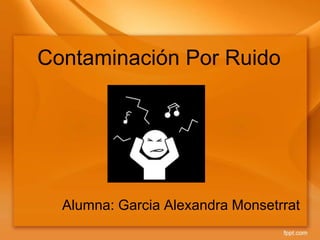 Contaminación Por Ruido
Alumna: Garcia Alexandra Monsetrrat
 