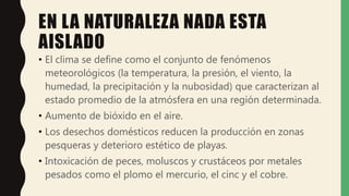 EN LA NATURALEZA NADA ESTA
AISLADO
• El clima se define como el conjunto de fenómenos
meteorológicos (la temperatura, la presión, el viento, la
humedad, la precipitación y la nubosidad) que caracterizan al
estado promedio de la atmósfera en una región determinada.
• Aumento de bióxido en el aire.
• Los desechos domésticos reducen la producción en zonas
pesqueras y deterioro estético de playas.
• Intoxicación de peces, moluscos y crustáceos por metales
pesados como el plomo el mercurio, el cinc y el cobre.
 
