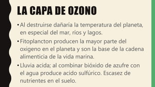 LA CAPA DE OZONO
•Al destruirse dañaría la temperatura del planeta,
en especial del mar, ríos y lagos.
•Fitoplancton producen la mayor parte del
oxigeno en el planeta y son la base de la cadena
alimenticia de la vida marina.
•Lluvia acida; al combinar bióxido de azufre con
el agua produce acido sulfúrico. Escasez de
nutrientes en el suelo.
 