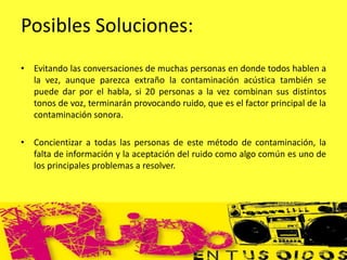 Posibles Soluciones:
• Evitando las conversaciones de muchas personas en donde todos hablen a
la vez, aunque parezca extraño la contaminación acústica también se
puede dar por el habla, si 20 personas a la vez combinan sus distintos
tonos de voz, terminarán provocando ruido, que es el factor principal de la
contaminación sonora.
• Concientizar a todas las personas de este método de contaminación, la
falta de información y la aceptación del ruido como algo común es uno de
los principales problemas a resolver.
 