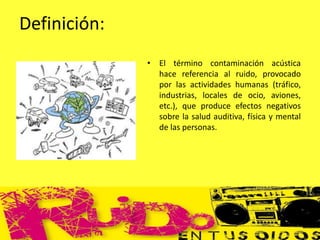 Definición:
• El término contaminación acústica
hace referencia al ruido, provocado
por las actividades humanas (tráfico,
industrias, locales de ocio, aviones,
etc.), que produce efectos negativos
sobre la salud auditiva, física y mental
de las personas.
 