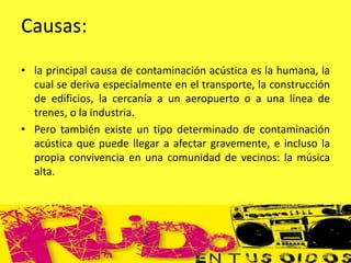 Causas:
• la principal causa de contaminación acústica es la humana, la
cual se deriva especialmente en el transporte, la construcción
de edificios, la cercanía a un aeropuerto o a una línea de
trenes, o la industria.
• Pero también existe un tipo determinado de contaminación
acústica que puede llegar a afectar gravemente, e incluso la
propia convivencia en una comunidad de vecinos: la música
alta.
 