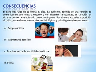 El daño del ruido no se limita al oído. La audición, además de una función de 
comunicación con nuestro entorno y con nuestros semejantes, es también un 
sistema de alerta relacionado con otros órganos. Por ello una excesiva exposición 
al ruido puede desencadenar efectos fisiológicos y psicológicos adversos, como: 
a. Fatiga auditiva 
b. Traumatismo acústico 
c. Disminución de la sensibilidad auditiva 
d. Stress 
 