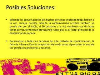 Posibles Soluciones:
• Evitando las conversaciones de muchas personas en donde todos hablen a
la vez, aunque parezca extraño la contaminación acústica también se
puede dar por el habla, si 20 personas a la vez combinan sus distintos
tonos de voz, terminarán provocando ruido, que es el factor principal de la
contaminación sonora.
• Concientizar a todas las personas de este método de contaminación, la
falta de información y la aceptación del ruido como algo común es uno de
los principales problemas a resolver.
 