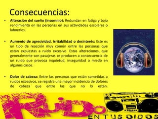 • Alteración del sueño (insomnio): Redundan en fatiga y bajo
rendimiento en las personas en sus actividades escolares o
laborales.
• Aumento de agresividad, irritabilidad o desinterés: Este es
un tipo de reacción muy común entre las personas que
están expuestas a ruido excesivo. Estas alteraciones, que
generalmente son pasajeras se producen a consecuencia de
un ruido que provoca inquietud, inseguridad o miedo en
algunos casos.
• Dolor de cabeza: Entre las personas que están sometidas a
ruidos excesivos, se registra una mayor incidencia de dolores
de cabeza que entre las que no lo están.
Consecuencias:
 