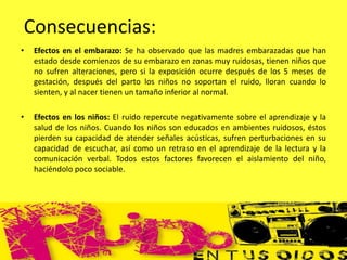 • Efectos en el embarazo: Se ha observado que las madres embarazadas que han
estado desde comienzos de su embarazo en zonas muy ruidosas, tienen niños que
no sufren alteraciones, pero si la exposición ocurre después de los 5 meses de
gestación, después del parto los niños no soportan el ruido, lloran cuando lo
sienten, y al nacer tienen un tamaño inferior al normal.
• Efectos en los niños: El ruido repercute negativamente sobre el aprendizaje y la
salud de los niños. Cuando los niños son educados en ambientes ruidosos, éstos
pierden su capacidad de atender señales acústicas, sufren perturbaciones en su
capacidad de escuchar, así como un retraso en el aprendizaje de la lectura y la
comunicación verbal. Todos estos factores favorecen el aislamiento del niño,
haciéndolo poco sociable.
Consecuencias:
 