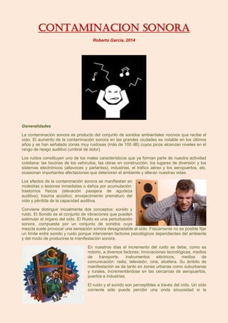 CONTAMINACION SONORA
Roberto García, 2014
Generalidades
La contaminación sonora es producto del conjunto de sonidos ambientales nocivos que recibe el
oído. El aumento de la contaminación sonora en las grandes ciudades es notable en los últimos
años y se han señalado zonas muy ruidosas (más de 100 dB) cuyos picos alcanzan niveles en el
rango de riesgo auditivo (umbral de dolor).
Los ruidos constituyen uno de los males característicos que ya forman parte de nuestra actividad
cotidiana: las bocinas de los vehículos, las obras en construcción, los lugares de diversión y los
sistemas electrónicos (altavoces y parlantes), industrias, el tráfico aéreo y los aeropuertos, etc.
ocasionan importantes afectaciones que deterioran el ambiente y alteran nuestras vidas.
Los efectos de la contaminación sonora se manifiestan en
molestias o lesiones inmediatas o daños por acumulación:
trastornos físicos (elevación pasajera de agudeza
auditiva); trauma acústico: envejecimiento prematuro del
oído y pérdida de la capacidad auditiva.
Conviene distinguir inicialmente dos conceptos: sonido y
ruido. El Sonido es el conjunto de vibraciones que pueden
estimular el órgano del oído. El Ruido es una perturbación
sonora, compuesta por un conjunto de sonidos cuya
mezcla suele provocar una sensación sonora desagradable al oído. Físicamente no es posible fijar
un límite entre sonido y ruido porque intervienen factores psicológicos dependientes del ambiente
y del modo de producirse la manifestación sonora.
En nuestros días el incremento del ruido se debe, como es
notorio, a diversos factores: innovaciones tecnológicas, medios
de transporte, instrumentos eléctricos, medios de
comunicación: radio, televisión, cine, etcétera. Su ámbito de
manifestación se da tanto en zonas urbanas como suburbanas
y rurales, incrementándose en las cercanías de aeropuertos,
puertos e industrias.
El ruido y el sonido son perceptibles a través del oído. Un oído
corriente sólo puede percibir una onda sinuosidad si la
 