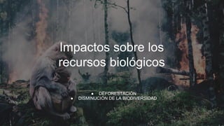 Impactos sobre los
recursos biológicos
● DEFORESTACIÓN
● DISMINUCIÓN DE LA BIODIVERSIDAD
 