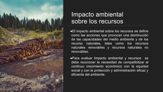 Impacto ambiental
sobre los recursos
●El impacto ambiental sobre los recursos se define
como las acciones que provocan una disminución
de las capacidades del medio ambiente y de los
recurso naturales, tales como los recursos
naturales renovables y recursos naturales no
renovables.
●Para evaluar Impacto ambiental y recursos se
debe reconocer la necesidad de compatibilizar el
continuo crecimiento económico con la equidad
social y con la protección y administración eficaz y
eficiente del ambiente.
 