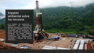 Impacto
ambiental sobre
los recursos
●Los trabajos de exploración y
explotación de hidrocarburos
generan impactos al ecosistema de
los bosques tropicales siendo estos
producidos por la perforación de
pozos exploratorios, instalación y
transporte de equipo logístico,
ocupación del terreno para
construcción de campamentos,
carreteras y caminos de acceso
entre otros.
 