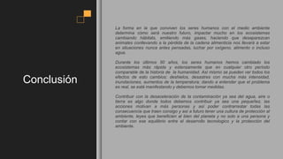 Conclusión
La forma en la que conviven los seres humanos con el medio ambiente
determina cómo será nuestro futuro, impactar mucho en los ecosistemas
cambiando hábitats, emitiendo más gases, haciendo que desaparezcan
animales conllevando a la pérdida de la cadena alimenticia nos llevará a estar
en situaciones nunca antes pensadas, luchar por oxígeno, alimento o incluso
agua.
Durante los últimos 50 años, los seres humanos hemos cambiado los
ecosistemas más rápida y extensamente que en cualquier otro período
comparable de la historia de la humanidad. Así mismo se pueden ver todos los
efectos de esto cambios: deshielos, desastres con mucha más intensidad,
inundaciones, aumentos de la temperatura; dando a entender que el problema
es real, se está manifestando y debemos tomar medidas.
Contribuir con la desaceleración de la contaminación ya sea del agua, aire o
tierra es algo donde todos debemos contribuir ya sea una pequeñez, las
acciones motivan a más personas y así poder contrarrestar todas las
consecuencia que traen consigo y así a futuro tener una cultura de protección al
ambiente, leyes que beneficien al bien del planeta y no solo a una persona y
contar con ese equilibrio entre el desarrollo tecnologico y la protección del
ambiente.
 