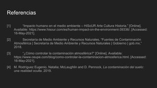 Referencias
[1] “Impacto humano en el medio ambiente – HiSoUR Arte Cultura Historia.” [Online].
Available: https://www.hisour.com/es/human-impact-on-the-environment-39336/. [Accessed:
16-May-2021].
[2] Secretaría de Medio Ambiente y Recursos Naturales, “Fuentes de Contaminación
Atmosférica | Secretaría de Medio Ambiente y Recursos Naturales | Gobierno | gob.mx,”
2018.
[3] “¿Cómo controlar la contaminación atmosférica?” [Online]. Available:
https://www.ceupe.com/blog/como-controlar-la-contaminacion-atmosferica.html. [Accessed:
16-May-2021].
[4] M. Rodríguez Eugenio, Natalia; McLaughlin and D. Pennock, La contaminación del suelo:
una realidad oculta. 2019.
 