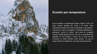Erosión por temperatura
Ocurre debido a temperaturas altas o bajas; el frío o el
calor pueden agrietar las rocas y el suelo. Ante
temperaturas altas, las rocas se expanden y se agrietan;
cuando las rocas se congelan, la llamada gelifracción o
gelivación, ocurre lo mismo. Las rocas se congelan
cuando se filtra agua de lluvia, de rocío o procedente de
deshielo en sus grietas y poros. En el caso de los
incendios, el suelo tambien sufre erosion. Ya que el
fuego elimina la vegetacion y el suelo queda expuesto.
 