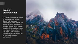 Erosión
gravitacional
La fuerza de la gravedad influye
en la cuantía de la erosión.
Cuanto más alta sea la
pendiente del suelo, tanto si cae
agua como si no, más impacto
tendrá la erosión sobre el suelo
pues los elementos bajarán con
mayor potencia, arrastrando de
este modo a más elementos.
Los deslizamientos de tierra son
un ejemplo de erosion
gravitacional.
 