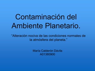 Contaminación del
Ambiente Planetario.
María Calderón Dávila
A01380900
“Alteración nociva de las condiciones normales de
la atmósfera del planeta.”
 